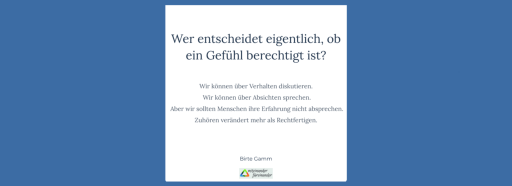 Grafik mit der Frage „Wer entscheidet eigentlich, ob ein Gefühl berechtigt ist?“ sowie der Aussage: „Wir können über Verhalten diskutieren. Wir können über Absichten sprechen. Aber wir sollten Menschen ihre Erfahrung nicht absprechen. Zuhören verändert mehr als Rechtfertigen.“ Von Birte Gamm.